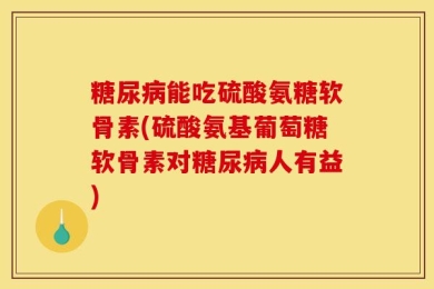 糖尿病能吃硫酸氨糖软骨素(硫酸氨基葡萄糖软骨素对糖尿病人有益)