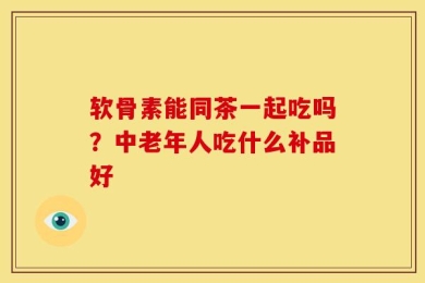 软骨素能同茶一起吃吗？中老年人吃什么补品好