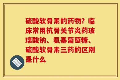 硫酸软骨素的药物？临床常用抗骨关节炎药玻璃酸钠、氨基葡萄糖、硫酸软骨素三药的区别是什么