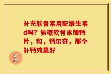 补充软骨素用配维生素d吗？氨糖软骨素加钙片，和，钙尔奇，那个补钙效果好