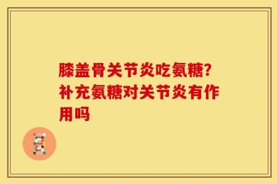 膝盖骨关节炎吃氨糖？补充氨糖对关节炎有作用吗