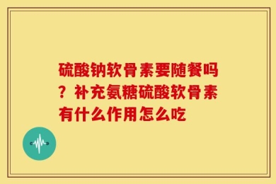硫酸钠软骨素要随餐吗？补充氨糖硫酸软骨素有什么作用怎么吃