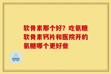 软骨素那个好？吃氨糖软骨素钙片和医院开的氨糖哪个更好些