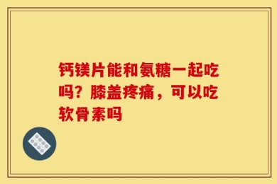 钙镁片能和氨糖一起吃吗？膝盖疼痛，可以吃软骨素吗