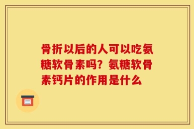 骨折以后的人可以吃氨糖软骨素吗？氨糖软骨素钙片的作用是什么