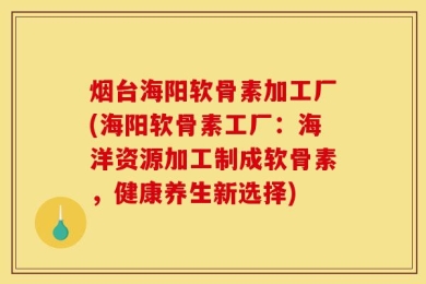 烟台海阳软骨素加工厂(海阳软骨素工厂：海洋资源加工制成软骨素，健康养生新选择)