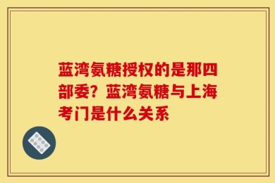 蓝湾氨糖授权的是那四部委？蓝湾氨糖与上海考门是什么关系