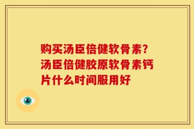 购买汤臣倍健软骨素？汤臣倍健胶原软骨素钙片什么时间服用好