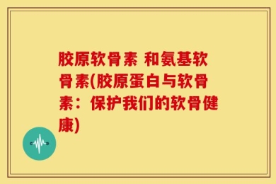 胶原软骨素 和氨基软骨素(胶原蛋白与软骨素：保护我们的软骨健康)