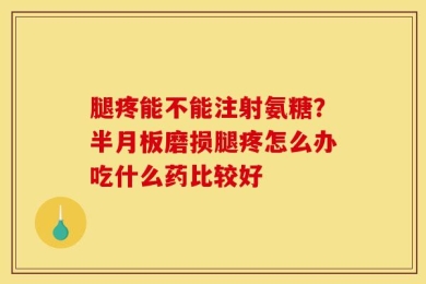 腿疼能不能注射氨糖？半月板磨损腿疼怎么办吃什么药比较好