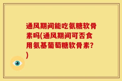 通风期间能吃氨糖软骨素吗(通风期间可否食用氨基葡萄糖软骨素？)
