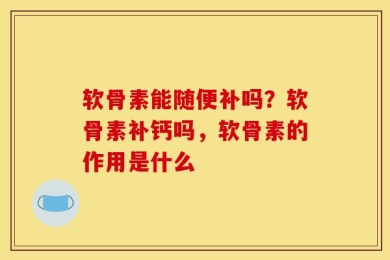 软骨素能随便补吗？软骨素补钙吗，软骨素的作用是什么