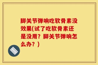 脚关节弹响吃软骨素没效果(试了吃软骨素还是没用？脚关节弹响怎么办？)