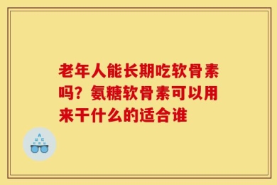 老年人能长期吃软骨素吗？氨糖软骨素可以用来干什么的适合谁