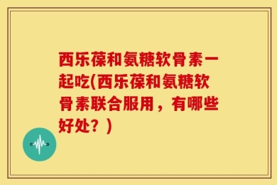 西乐葆和氨糖软骨素一起吃(西乐葆和氨糖软骨素联合服用，有哪些好处？)