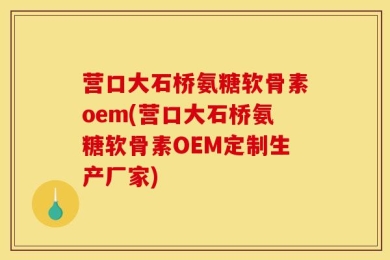 营口大石桥氨糖软骨素oem(营口大石桥氨糖软骨素OEM定制生产厂家)