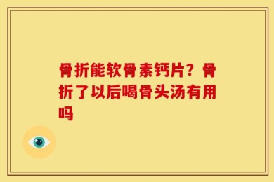 骨折能软骨素钙片？骨折了以后喝骨头汤有用吗