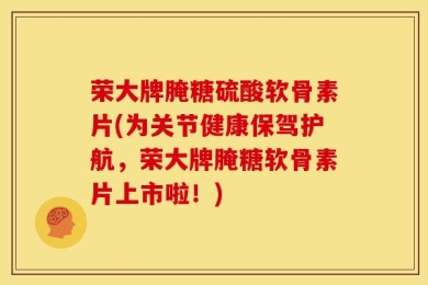 荣大牌腌糖硫酸软骨素片(为关节健康保驾护航，荣大牌腌糖软骨素片上市啦！)