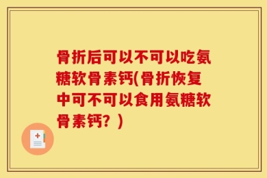 骨折后可以不可以吃氨糖软骨素钙(骨折恢复中可不可以食用氨糖软骨素钙？)