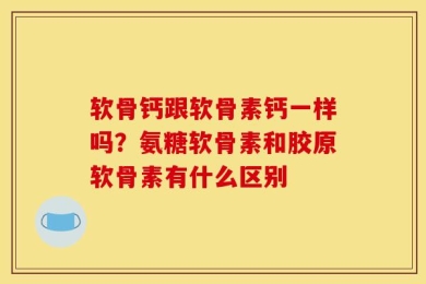 软骨钙跟软骨素钙一样吗？氨糖软骨素和胶原软骨素有什么区别