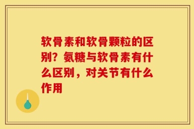 软骨素和软骨颗粒的区别？氨糖与软骨素有什么区别，对关节有什么作用
