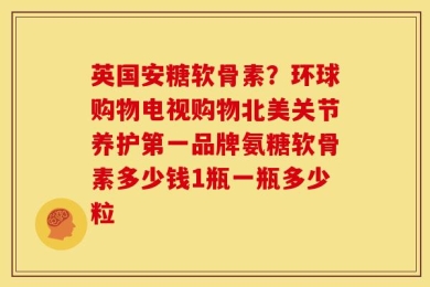 英国安糖软骨素？环球购物电视购物北美关节养护第一品牌氨糖软骨素多少钱1瓶一瓶多少粒