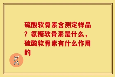 硫酸软骨素含测定样品？氨糖软骨素是什么，硫酸软骨素有什么作用的