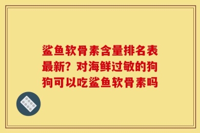 鲨鱼软骨素含量排名表最新？对海鲜过敏的狗狗可以吃鲨鱼软骨素吗