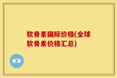 软骨素国际价格(全球软骨素价格汇总)