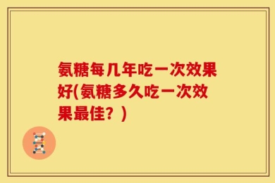 氨糖每几年吃一次效果好(氨糖多久吃一次效果最佳？)