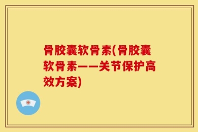 骨胶囊软骨素(骨胶囊软骨素——关节保护高效方案)