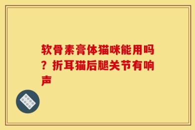 软骨素膏体猫咪能用吗？折耳猫后腿关节有响声
