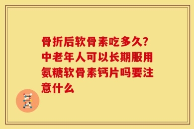 骨折后软骨素吃多久？中老年人可以长期服用氨糖软骨素钙片吗要注意什么