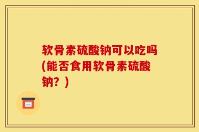 软骨素硫酸钠可以吃吗(能否食用软骨素硫酸钠？)