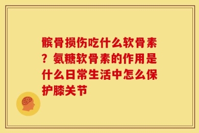 髌骨损伤吃什么软骨素？氨糖软骨素的作用是什么日常生活中怎么保护膝关节