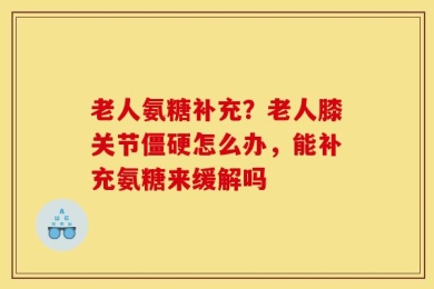 老人氨糖补充？老人膝关节僵硬怎么办，能补充氨糖来缓解吗