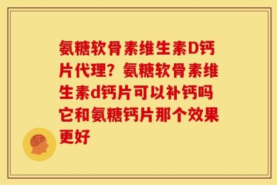 氨糖软骨素维生素D钙片代理？氨糖软骨素维生素d钙片可以补钙吗它和氨糖钙片那个效果更好
