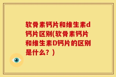 软骨素钙片和维生素d钙片区别(软骨素钙片和维生素D钙片的区别是什么？)