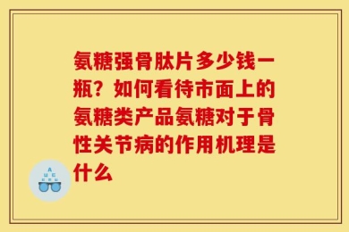 氨糖强骨肽片多少钱一瓶？如何看待市面上的氨糖类产品氨糖对于骨性关节病的作用机理是什么