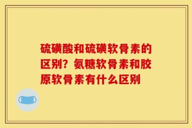 硫磺酸和硫磺软骨素的区别？氨糖软骨素和胶原软骨素有什么区别
