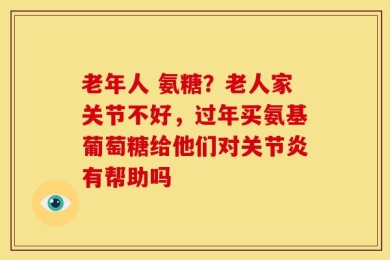 老年人 氨糖？老人家关节不好，过年买氨基葡萄糖给他们对关节炎有帮助吗