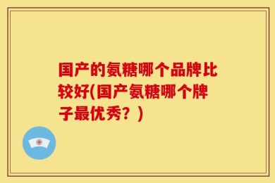 国产的氨糖哪个品牌比较好(国产氨糖哪个牌子最优秀？)