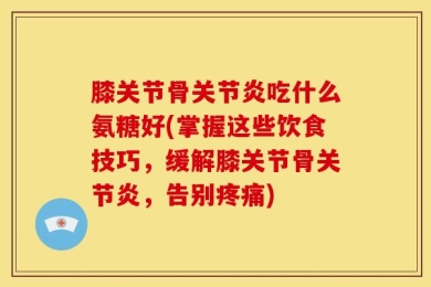 膝关节骨关节炎吃什么氨糖好(掌握这些饮食技巧，缓解膝关节骨关节炎，告别疼痛)