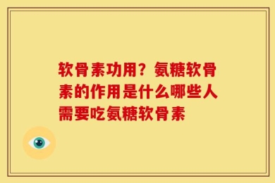 软骨素功用？氨糖软骨素的作用是什么哪些人需要吃氨糖软骨素