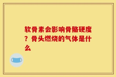 软骨素会影响骨骼硬度？骨头燃烧的气体是什么