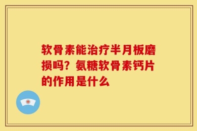 软骨素能治疗半月板磨损吗？氨糖软骨素钙片的作用是什么
