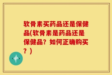 软骨素买药品还是保健品(软骨素是药品还是保健品？如何正确购买？)