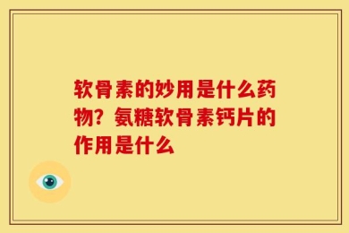 软骨素的妙用是什么药物？氨糖软骨素钙片的作用是什么
