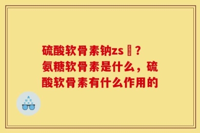 硫酸软骨素钠zs錠？氨糖软骨素是什么，硫酸软骨素有什么作用的