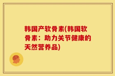 韩国产软骨素(韩国软骨素：助力关节健康的天然营养品)
